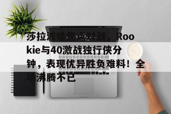 开云体育app-关于莎拉波娃焦点对战，Rookie与40激战独行侠分钟，表现优异胜负难料！全场沸腾不已的信息-开云体育app